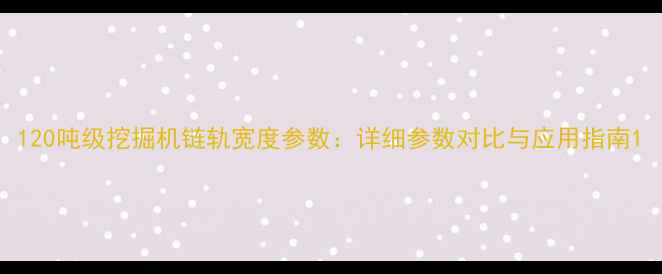 120吨级挖掘机链轨宽度参数详细参数对比与应用指南