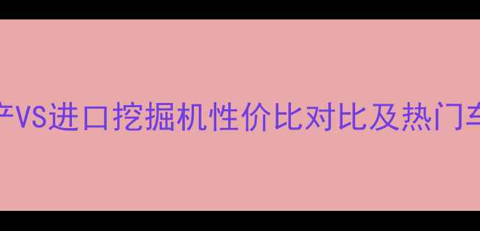 图片 200万预算选购指南：国产VS进口挖掘机性价比对比及热门车型推荐（附详细参数）2