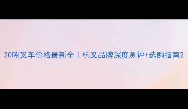 20吨叉车价格最新全杭叉品牌深度测评选购指南