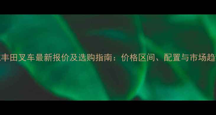 2吨丰田叉车最新报价及选购指南价格区间配置与市场趋势