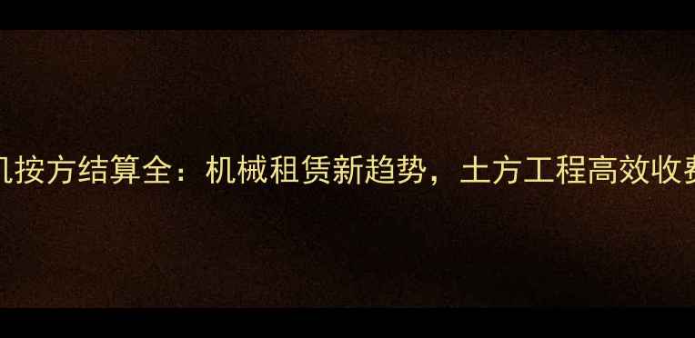 360度挖机按方结算全机械租赁新趋势土方工程高效收费指南