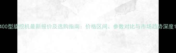 400型旋挖机最新报价及选购指南价格区间参数对比与市场趋势深度