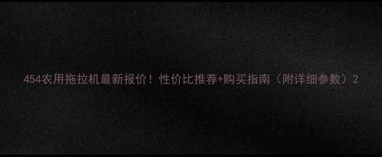 454农用拖拉机最新报价性价比推荐购买指南附详细参数