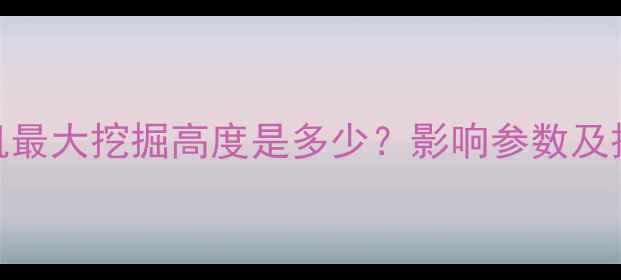 485型挖掘机最大挖掘高度是多少影响参数及操作技巧全