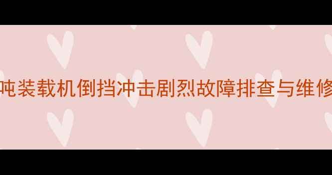 图片 50吨装载机倒挡冲击剧烈故障排查与维修全