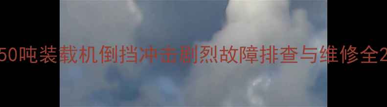 50吨装载机倒挡冲击剧烈故障排查与维修全