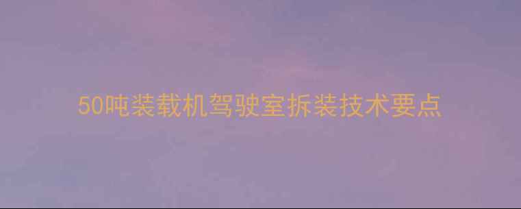 50吨装载机驾驶室拆装技术要点