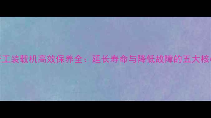 50型晋工装载机高效保养全延长寿命与降低故障的五大核心步骤