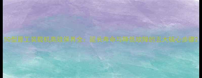 图片 50型晋工装载机高效保养全：延长寿命与降低故障的五大核心步骤2