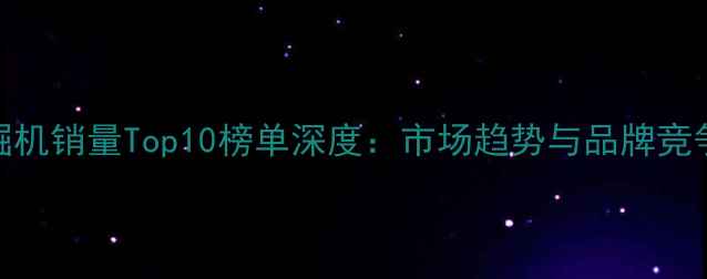 图片 7月挖掘机销量Top10榜单深度：市场趋势与品牌竞争格局2