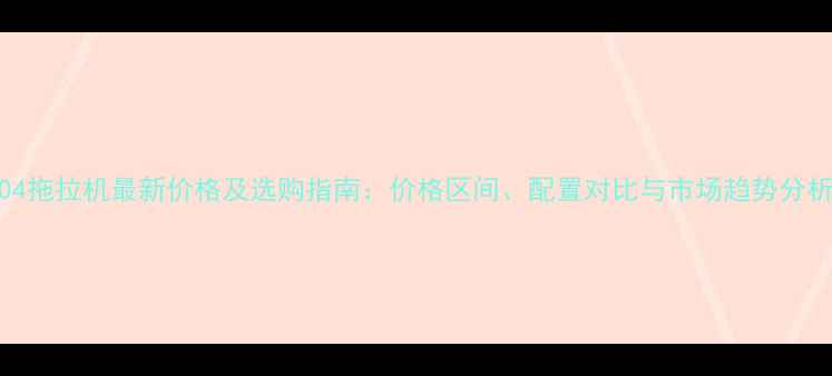 图片 904拖拉机最新价格及选购指南：价格区间、配置对比与市场趋势分析1