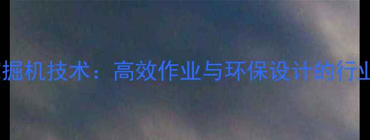 PCCM挖掘机技术高效作业与环保设计的行业标杆