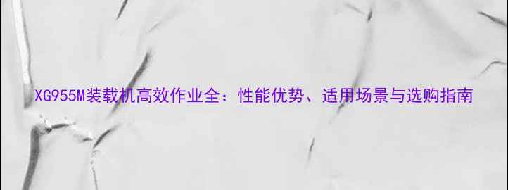 XG955M装载机高效作业全性能优势适用场景与选购指南
