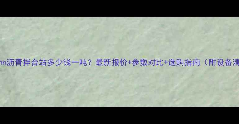 ammann沥青拌合站多少钱一吨最新报价参数对比选购指南附设备清单