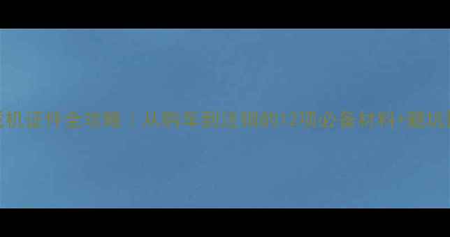 装载机证件全攻略从购车到注销的12项必备材料避坑指南