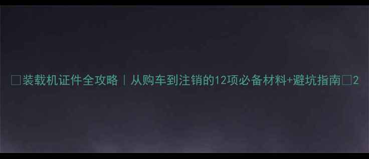 图片 ✅装载机证件全攻略｜从购车到注销的12项必备材料+避坑指南🔥2