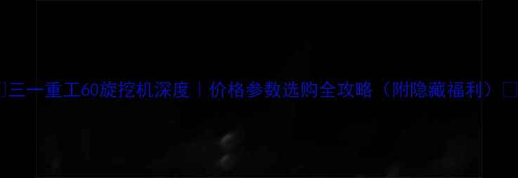 三一重工60旋挖机深度价格参数选购全攻略附隐藏福利