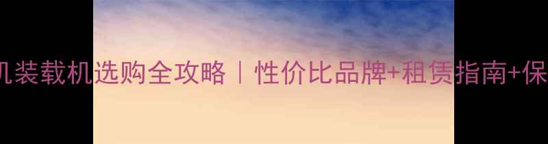 小型挖机装载机选购全攻略性价比品牌租赁指南保养技巧