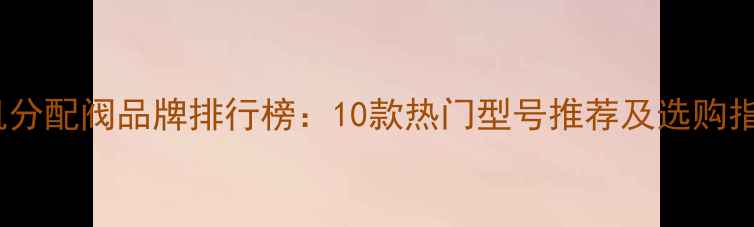 挖机分配阀品牌排行榜10款热门型号推荐及选购指南