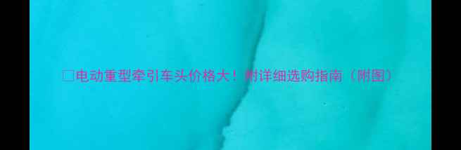 图片 ✨电动重型牵引车头价格大！附详细选购指南（附图）