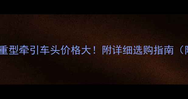 图片 ✨电动重型牵引车头价格大！附详细选购指南（附图）1