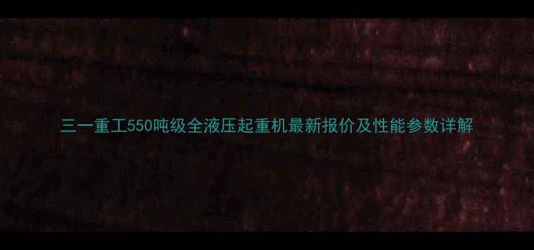 三一重工550吨级全液压起重机最新报价及性能参数详解