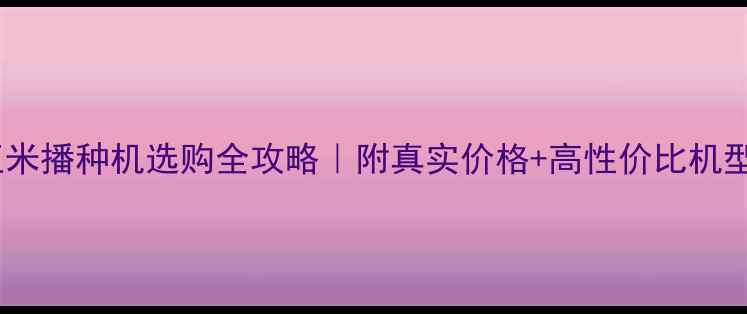 三行玉米播种机选购全攻略附真实价格高性价比机型推荐