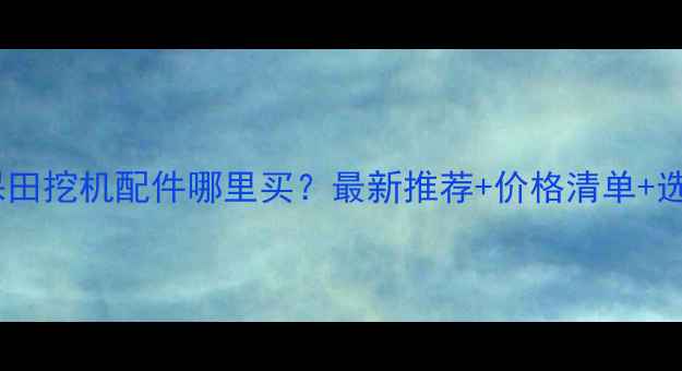 图片 上海久保田挖机配件哪里买？最新推荐+价格清单+选购指南1