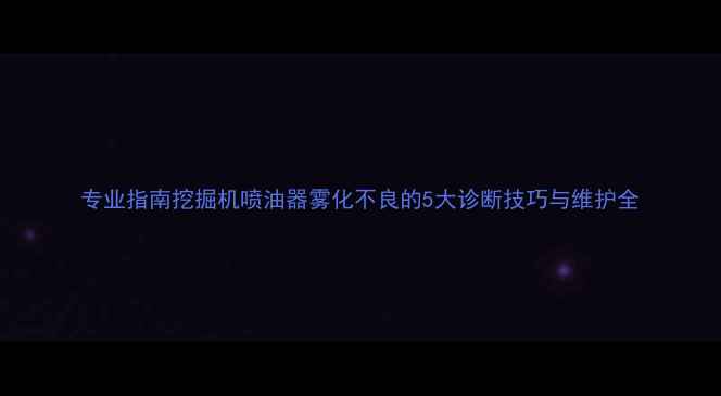 专业指南挖掘机喷油器雾化不良的5大诊断技巧与维护全