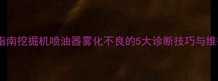 图片 专业指南挖掘机喷油器雾化不良的5大诊断技巧与维护全2