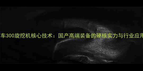 图片 中国南车300旋挖机核心技术：国产高端装备的硬核实力与行业应用案例2