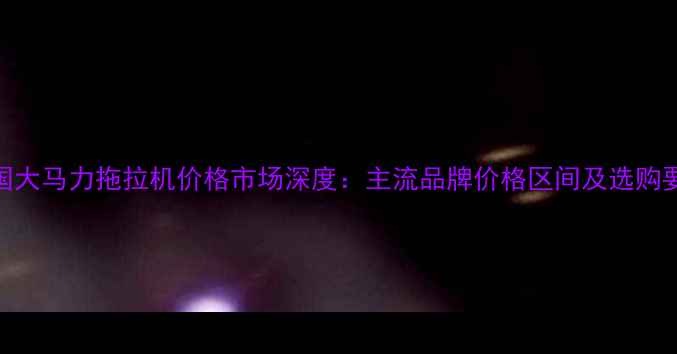 中国大马力拖拉机价格市场深度主流品牌价格区间及选购要点