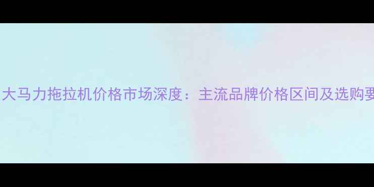 图片 中国大马力拖拉机价格市场深度：主流品牌价格区间及选购要点1