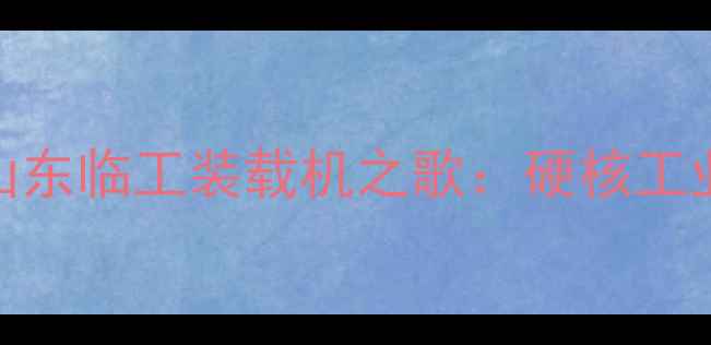 图片 中国智造新标杆！山东临工装载机之歌：硬核工业与情怀共鸣的60秒