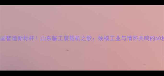 图片 中国智造新标杆！山东临工装载机之歌：硬核工业与情怀共鸣的60秒2