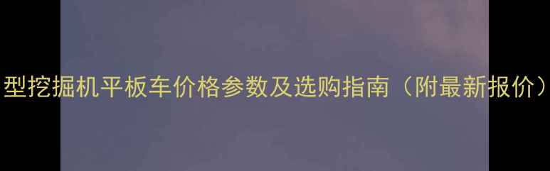 中型挖掘机平板车价格参数及选购指南附最新报价
