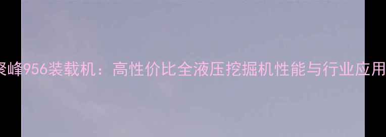 图片 中科聚峰956装载机：高性价比全液压挖掘机性能与行业应用指南1