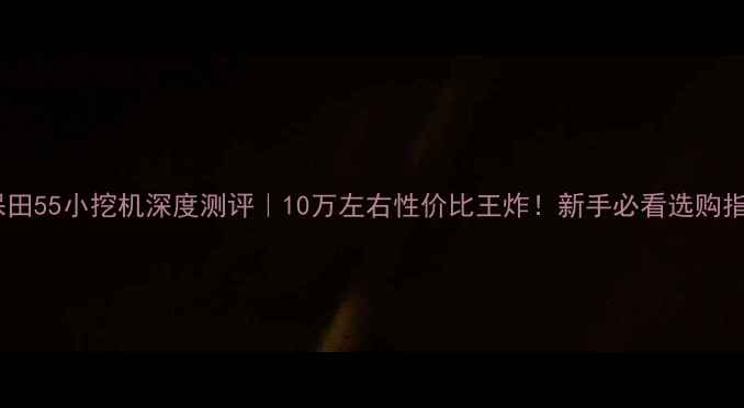 久保田55小挖机深度测评10万左右性价比王炸新手必看选购指南