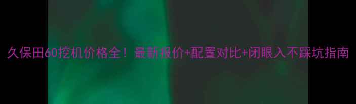 久保田60挖机价格全最新报价配置对比闭眼入不踩坑指南