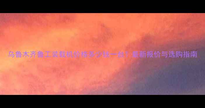 图片 乌鲁木齐鲁工装载机价格多少钱一台？最新报价与选购指南