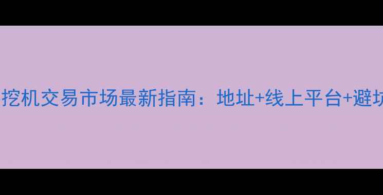 二手挖机交易市场最新指南地址线上平台避坑全