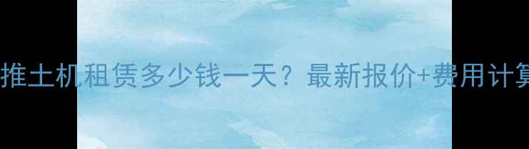 图片 云南推土机租赁多少钱一天？最新报价+费用计算全1