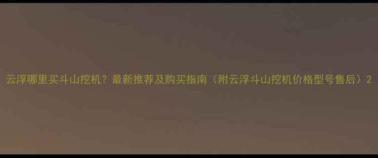 云浮哪里买斗山挖机最新推荐及购买指南附云浮斗山挖机价格型号售后