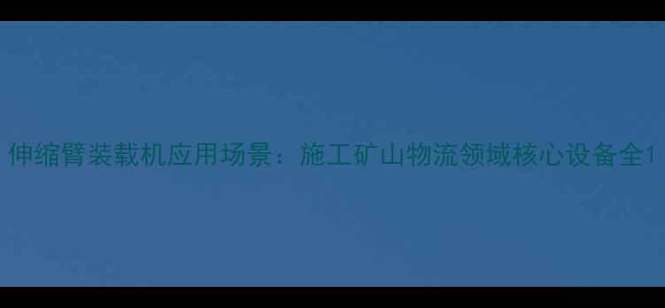 伸缩臂装载机应用场景施工矿山物流领域核心设备全