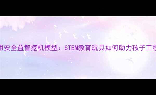 图片 儿童专用安全益智挖机模型：STEM教育玩具如何助力孩子工程启蒙？