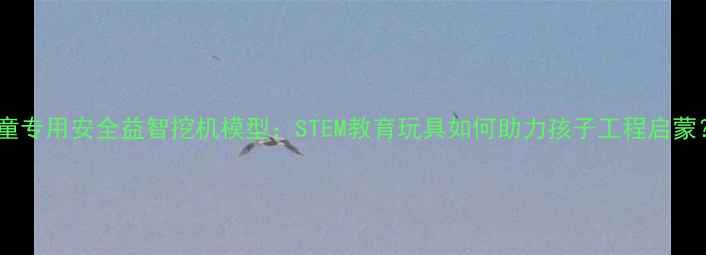 图片 儿童专用安全益智挖机模型：STEM教育玩具如何助力孩子工程启蒙？1