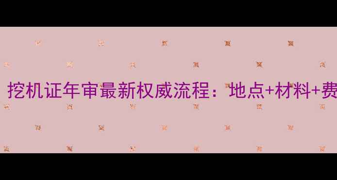 全国通用挖机证年审最新权威流程地点材料费用全指南