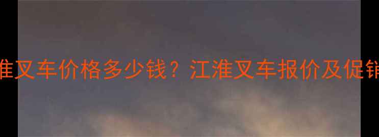 全新3吨江淮叉车价格多少钱江淮叉车报价及促销活动详解