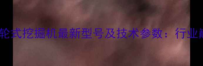 全球最大轮式挖掘机最新型号及技术参数行业巅峰之作