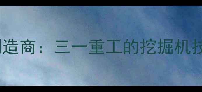 全球最大重型机械制造商三一重工的挖掘机技术革新与全球布局